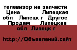 телевизор на запчасти › Цена ­ 2 000 - Липецкая обл., Липецк г. Другое » Продам   . Липецкая обл.,Липецк г.